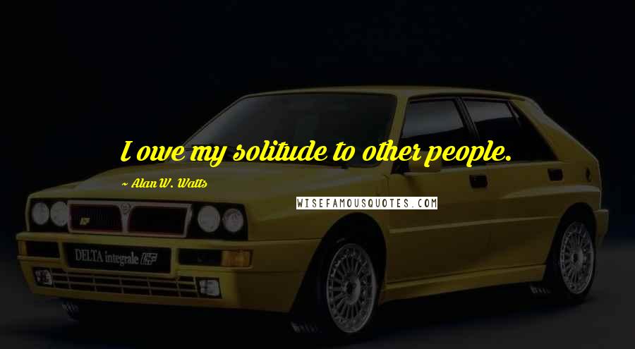 Alan W. Watts Quotes: I owe my solitude to other people.