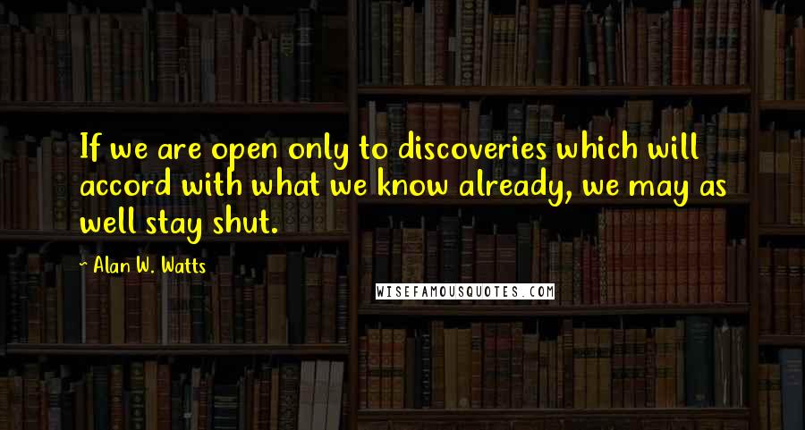 Alan W. Watts Quotes: If we are open only to discoveries which will accord with what we know already, we may as well stay shut.
