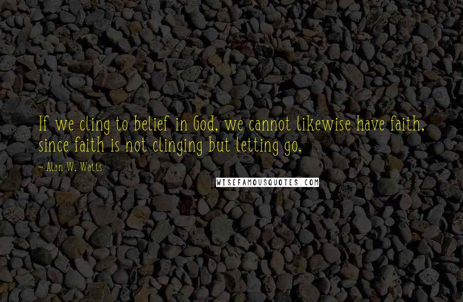 Alan W. Watts Quotes: If we cling to belief in God, we cannot likewise have faith, since faith is not clinging but letting go.