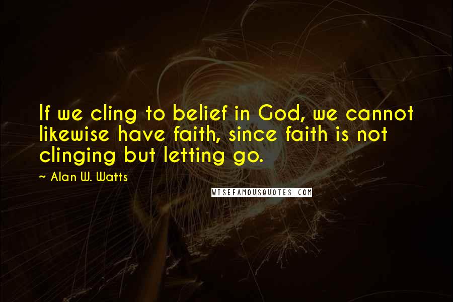 Alan W. Watts Quotes: If we cling to belief in God, we cannot likewise have faith, since faith is not clinging but letting go.