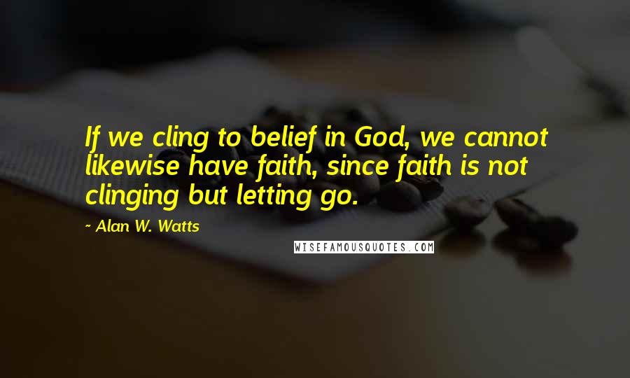 Alan W. Watts Quotes: If we cling to belief in God, we cannot likewise have faith, since faith is not clinging but letting go.