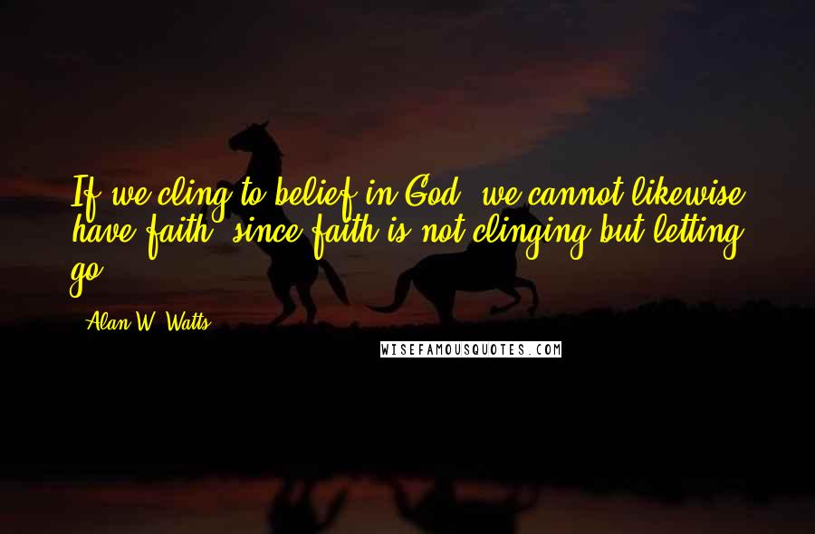 Alan W. Watts Quotes: If we cling to belief in God, we cannot likewise have faith, since faith is not clinging but letting go.