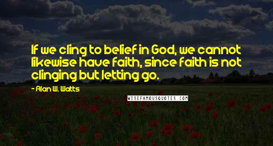 Alan W. Watts Quotes: If we cling to belief in God, we cannot likewise have faith, since faith is not clinging but letting go.