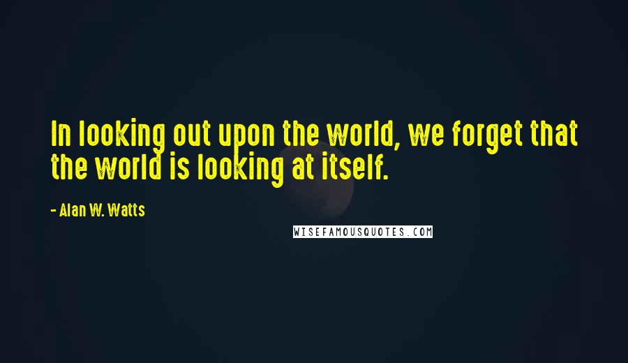 Alan W. Watts Quotes: In looking out upon the world, we forget that the world is looking at itself.