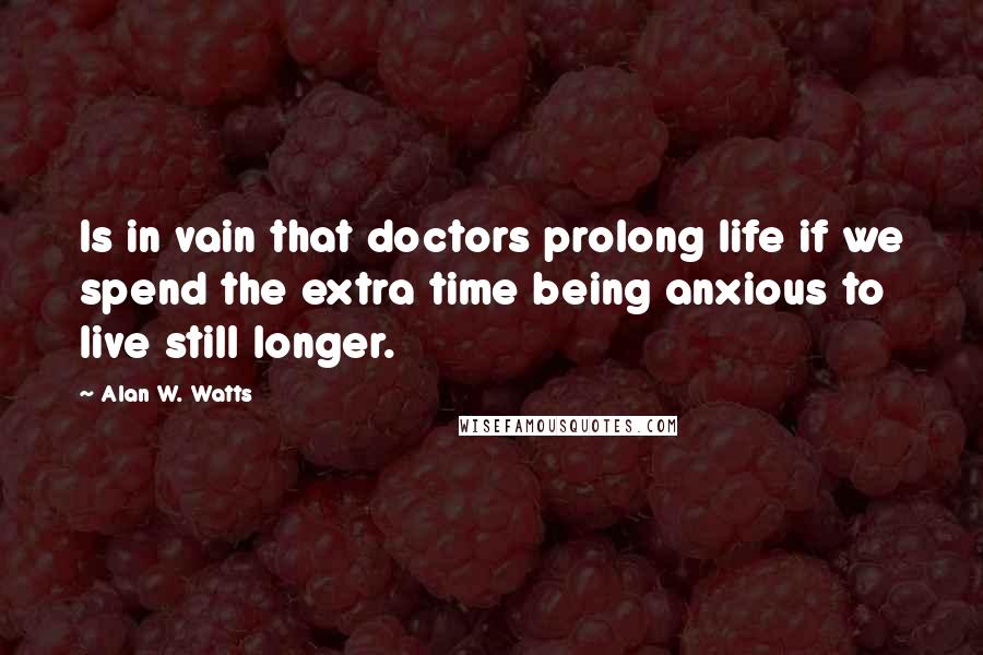 Alan W. Watts Quotes: Is in vain that doctors prolong life if we spend the extra time being anxious to live still longer.