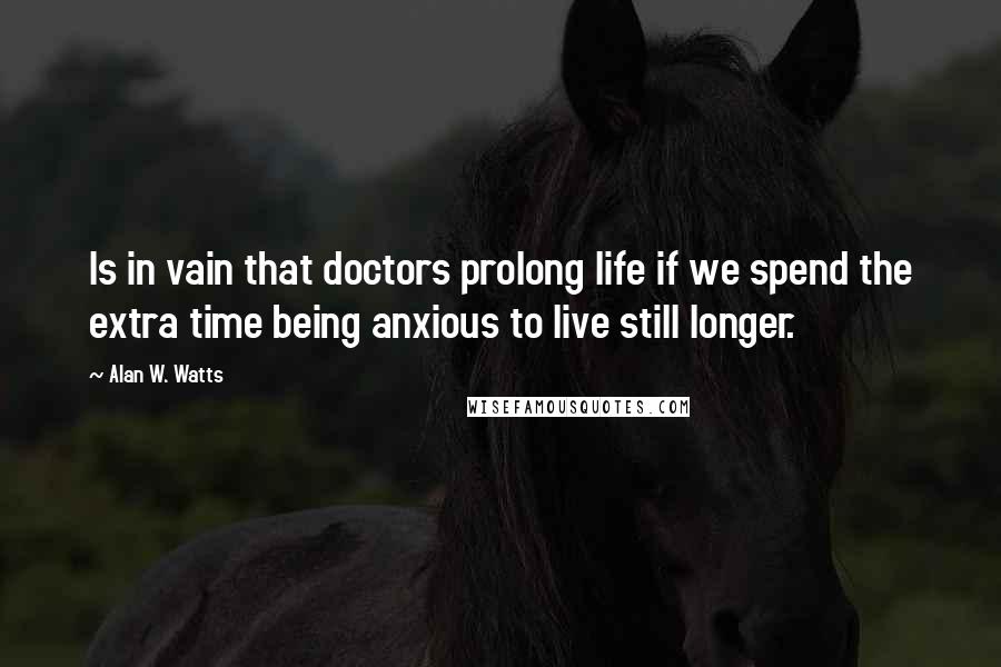 Alan W. Watts Quotes: Is in vain that doctors prolong life if we spend the extra time being anxious to live still longer.