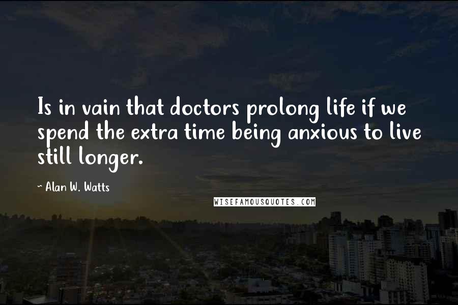 Alan W. Watts Quotes: Is in vain that doctors prolong life if we spend the extra time being anxious to live still longer.