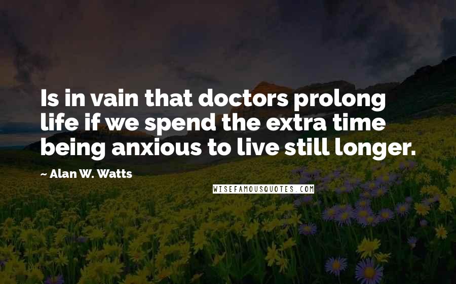 Alan W. Watts Quotes: Is in vain that doctors prolong life if we spend the extra time being anxious to live still longer.