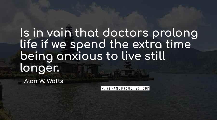 Alan W. Watts Quotes: Is in vain that doctors prolong life if we spend the extra time being anxious to live still longer.