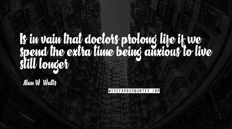 Alan W. Watts Quotes: Is in vain that doctors prolong life if we spend the extra time being anxious to live still longer.