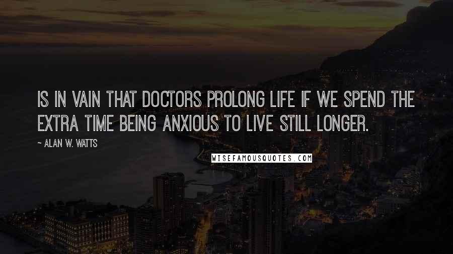 Alan W. Watts Quotes: Is in vain that doctors prolong life if we spend the extra time being anxious to live still longer.