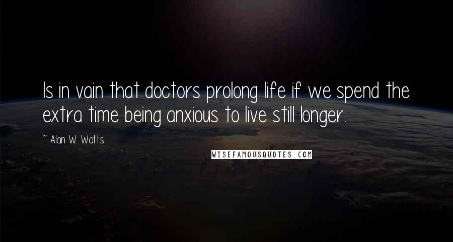 Alan W. Watts Quotes: Is in vain that doctors prolong life if we spend the extra time being anxious to live still longer.