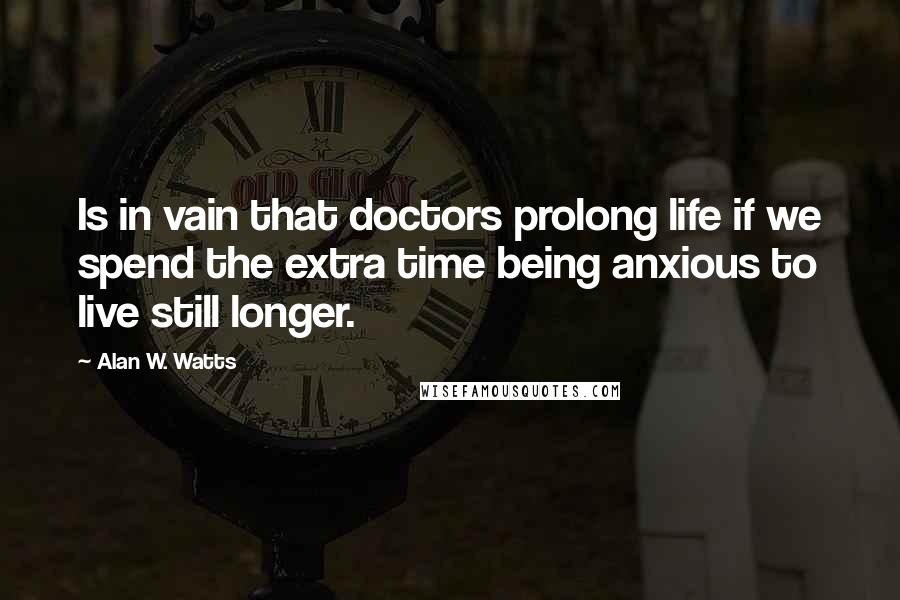 Alan W. Watts Quotes: Is in vain that doctors prolong life if we spend the extra time being anxious to live still longer.