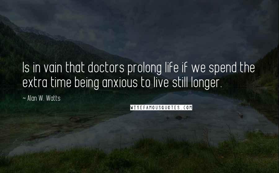 Alan W. Watts Quotes: Is in vain that doctors prolong life if we spend the extra time being anxious to live still longer.