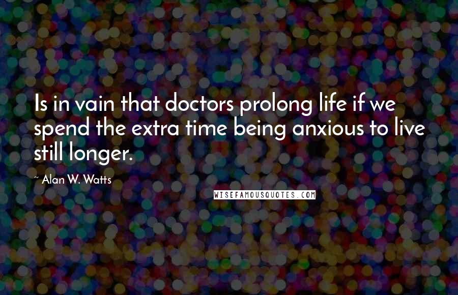 Alan W. Watts Quotes: Is in vain that doctors prolong life if we spend the extra time being anxious to live still longer.