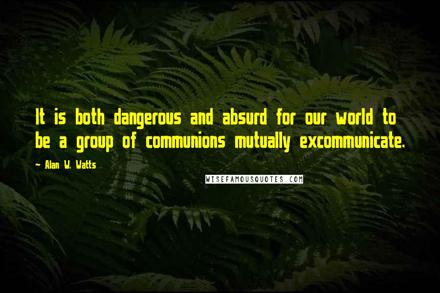 Alan W. Watts Quotes: It is both dangerous and absurd for our world to be a group of communions mutually excommunicate.