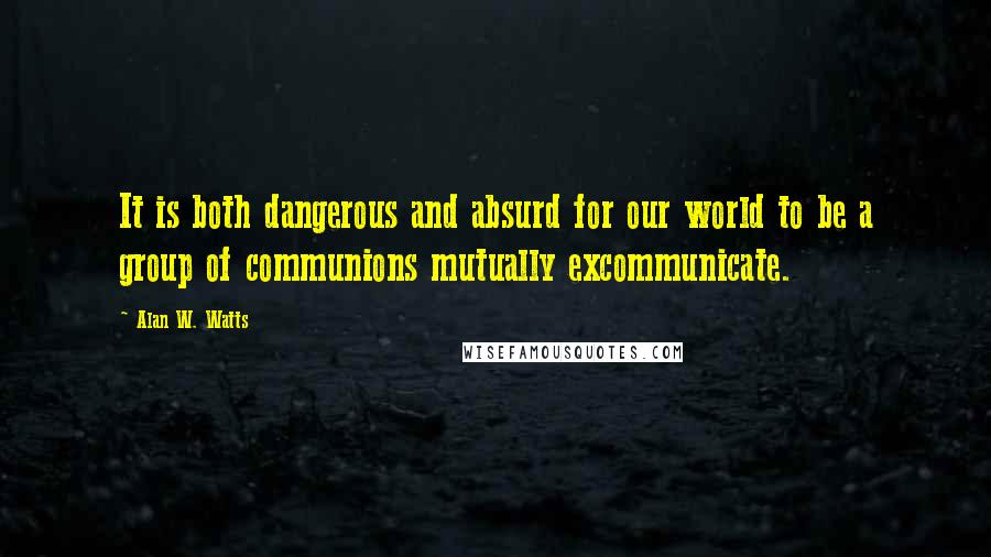 Alan W. Watts Quotes: It is both dangerous and absurd for our world to be a group of communions mutually excommunicate.