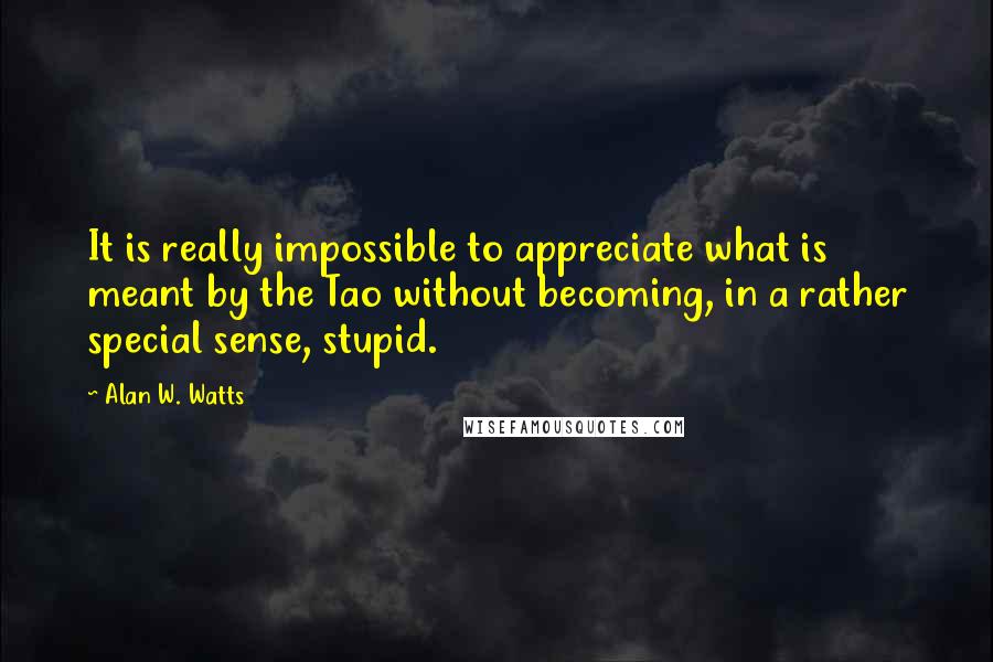 Alan W. Watts Quotes: It is really impossible to appreciate what is meant by the Tao without becoming, in a rather special sense, stupid.