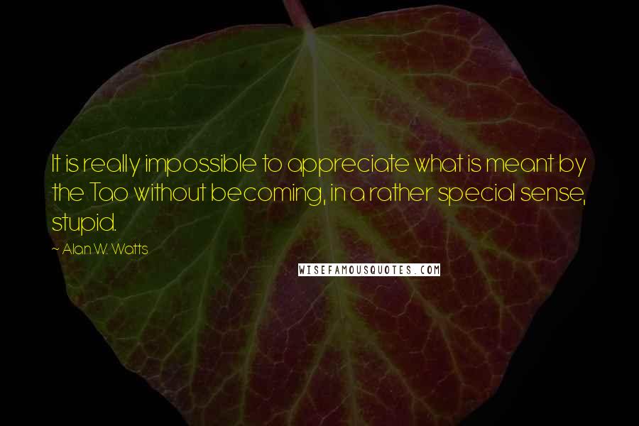 Alan W. Watts Quotes: It is really impossible to appreciate what is meant by the Tao without becoming, in a rather special sense, stupid.