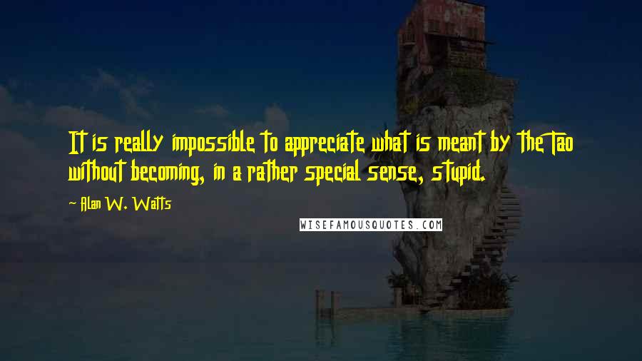 Alan W. Watts Quotes: It is really impossible to appreciate what is meant by the Tao without becoming, in a rather special sense, stupid.