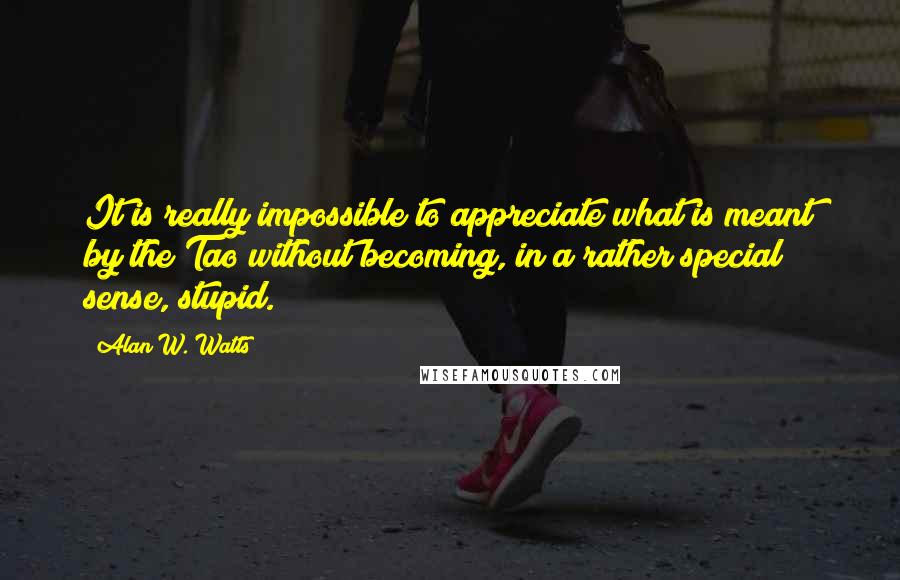 Alan W. Watts Quotes: It is really impossible to appreciate what is meant by the Tao without becoming, in a rather special sense, stupid.