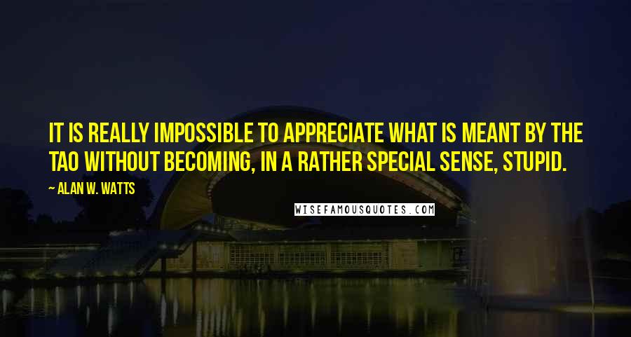 Alan W. Watts Quotes: It is really impossible to appreciate what is meant by the Tao without becoming, in a rather special sense, stupid.