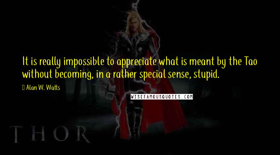 Alan W. Watts Quotes: It is really impossible to appreciate what is meant by the Tao without becoming, in a rather special sense, stupid.