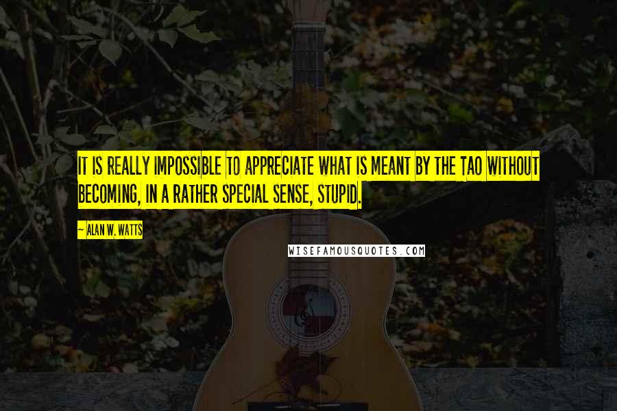 Alan W. Watts Quotes: It is really impossible to appreciate what is meant by the Tao without becoming, in a rather special sense, stupid.