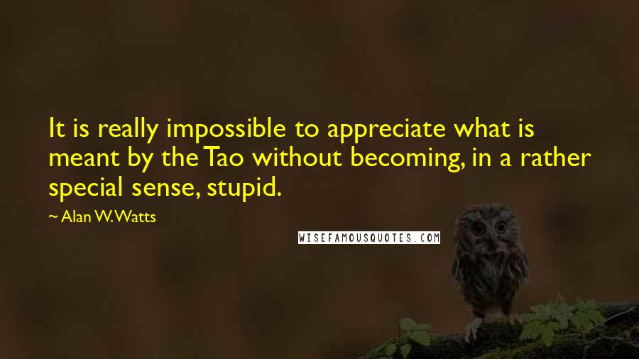 Alan W. Watts Quotes: It is really impossible to appreciate what is meant by the Tao without becoming, in a rather special sense, stupid.