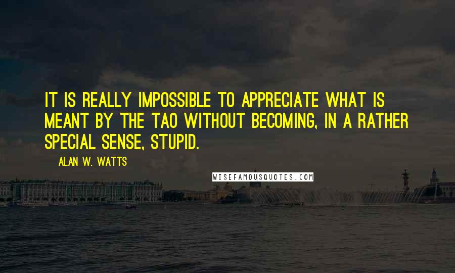 Alan W. Watts Quotes: It is really impossible to appreciate what is meant by the Tao without becoming, in a rather special sense, stupid.