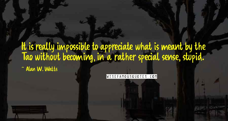 Alan W. Watts Quotes: It is really impossible to appreciate what is meant by the Tao without becoming, in a rather special sense, stupid.