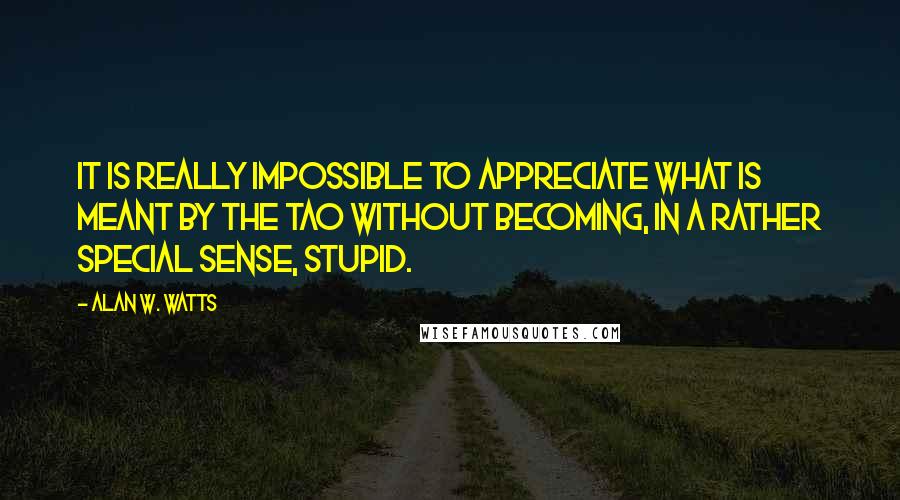 Alan W. Watts Quotes: It is really impossible to appreciate what is meant by the Tao without becoming, in a rather special sense, stupid.