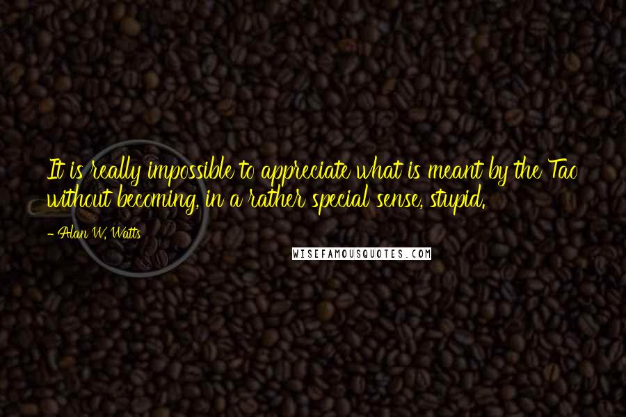 Alan W. Watts Quotes: It is really impossible to appreciate what is meant by the Tao without becoming, in a rather special sense, stupid.