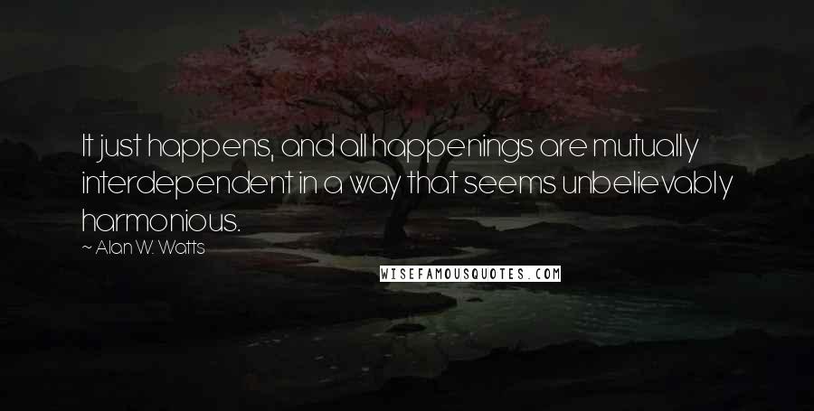 Alan W. Watts Quotes: It just happens, and all happenings are mutually interdependent in a way that seems unbelievably harmonious.