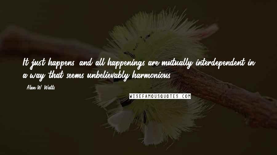 Alan W. Watts Quotes: It just happens, and all happenings are mutually interdependent in a way that seems unbelievably harmonious.