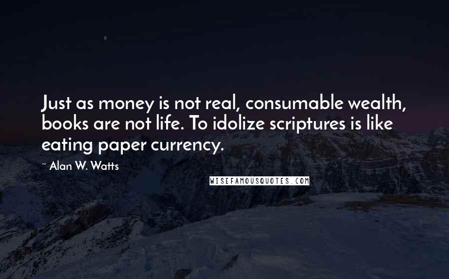 Alan W. Watts Quotes: Just as money is not real, consumable wealth, books are not life. To idolize scriptures is like eating paper currency.