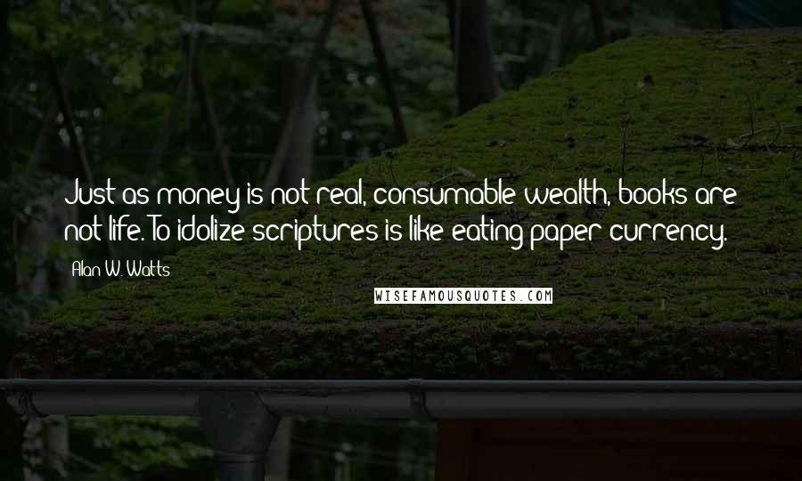 Alan W. Watts Quotes: Just as money is not real, consumable wealth, books are not life. To idolize scriptures is like eating paper currency.