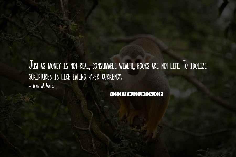 Alan W. Watts Quotes: Just as money is not real, consumable wealth, books are not life. To idolize scriptures is like eating paper currency.