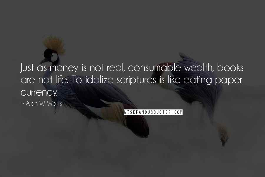 Alan W. Watts Quotes: Just as money is not real, consumable wealth, books are not life. To idolize scriptures is like eating paper currency.