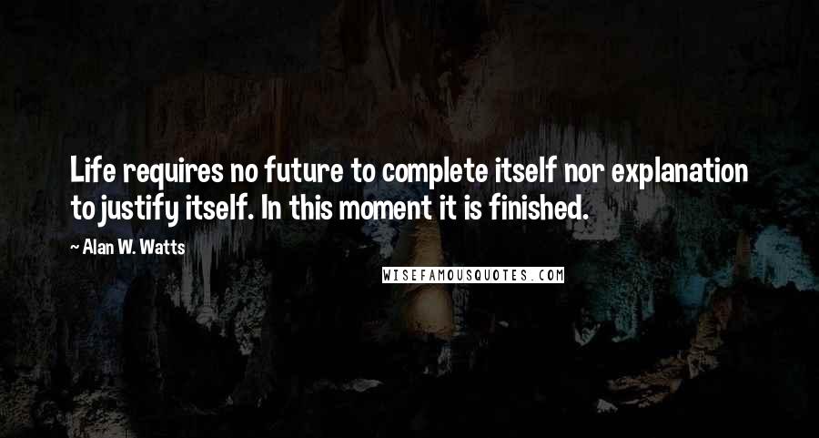 Alan W. Watts Quotes: Life requires no future to complete itself nor explanation to justify itself. In this moment it is finished.