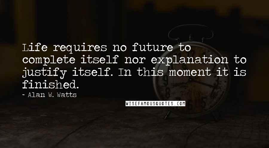 Alan W. Watts Quotes: Life requires no future to complete itself nor explanation to justify itself. In this moment it is finished.