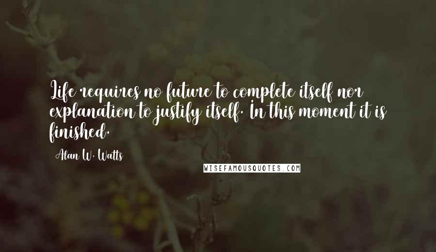 Alan W. Watts Quotes: Life requires no future to complete itself nor explanation to justify itself. In this moment it is finished.