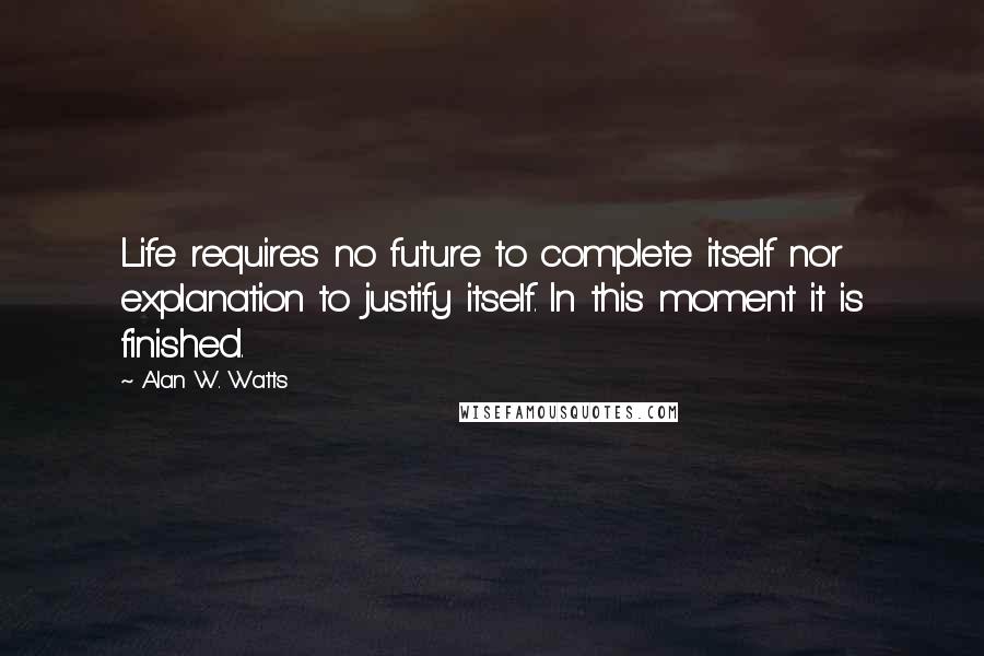 Alan W. Watts Quotes: Life requires no future to complete itself nor explanation to justify itself. In this moment it is finished.