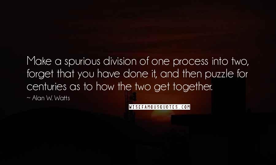 Alan W. Watts Quotes: Make a spurious division of one process into two, forget that you have done it, and then puzzle for centuries as to how the two get together.