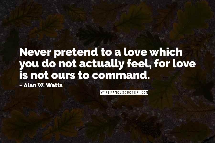 Alan W. Watts Quotes: Never pretend to a love which you do not actually feel, for love is not ours to command.