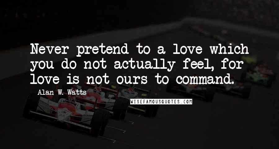 Alan W. Watts Quotes: Never pretend to a love which you do not actually feel, for love is not ours to command.