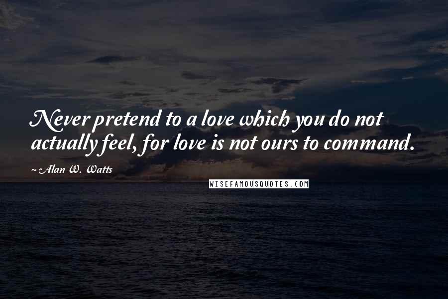 Alan W. Watts Quotes: Never pretend to a love which you do not actually feel, for love is not ours to command.