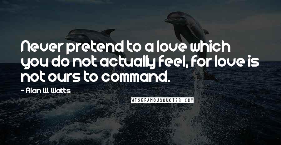 Alan W. Watts Quotes: Never pretend to a love which you do not actually feel, for love is not ours to command.