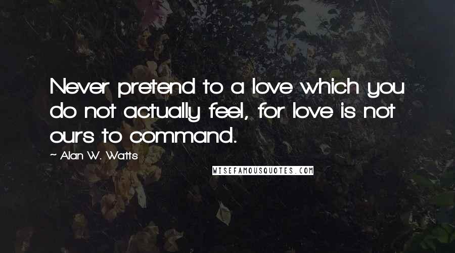 Alan W. Watts Quotes: Never pretend to a love which you do not actually feel, for love is not ours to command.