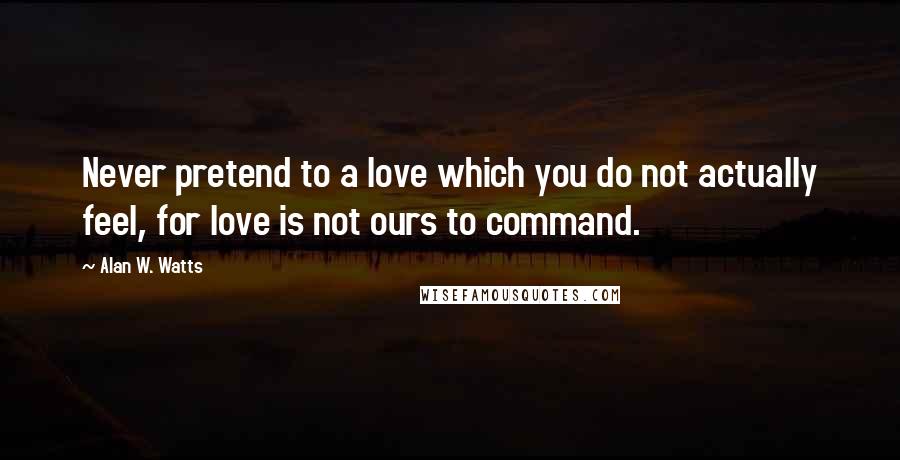 Alan W. Watts Quotes: Never pretend to a love which you do not actually feel, for love is not ours to command.